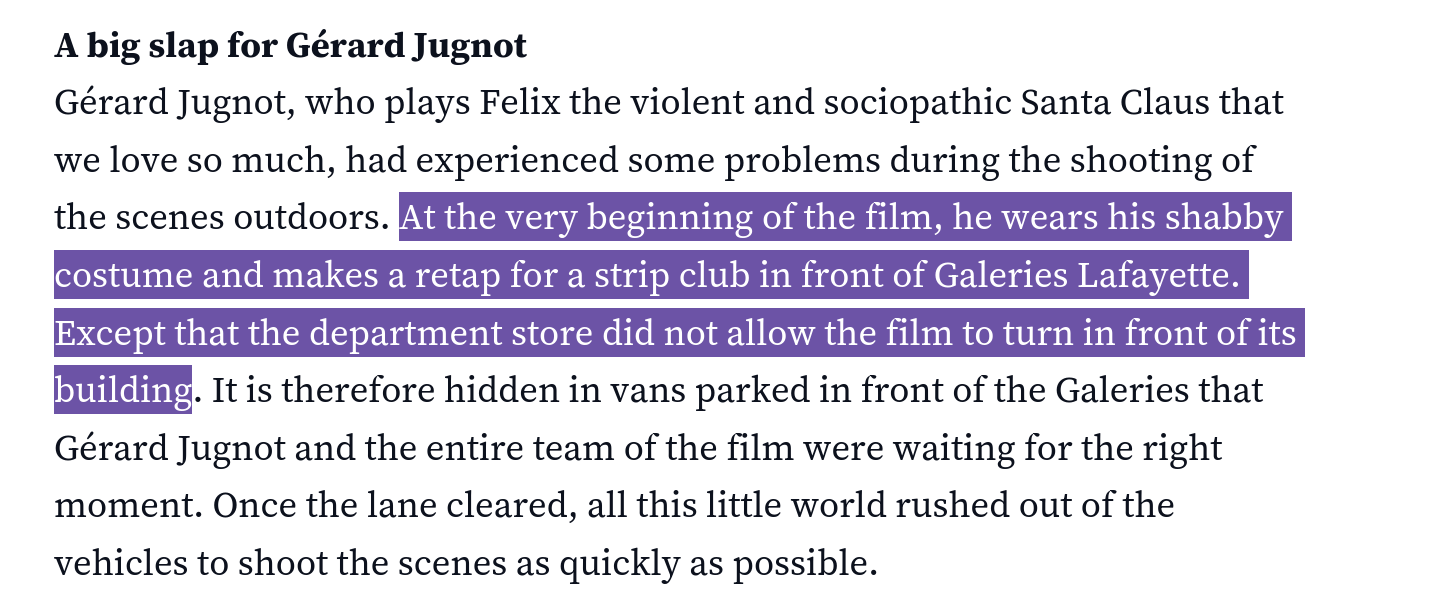 Text reading: Gérard Jugnot, who plays Felix the violent and sociopathic Santa Claus that we love so much, had experienced some problems during the shooting of the scenes outdoors. At the very beginning of the film, he wears his shabby costume and makes a retap for a strip club in front of Galeries Lafayette. Except that the department store did not allow the film to turn in front of its building. It is therefore hidden in vans parked in front of the Galeries that Gérard Jugnot and the entire team of the film were waiting for the right moment. Once the lane cleared, all this little world rushed out of the vehicles to shoot the scenes as quickly as possible.