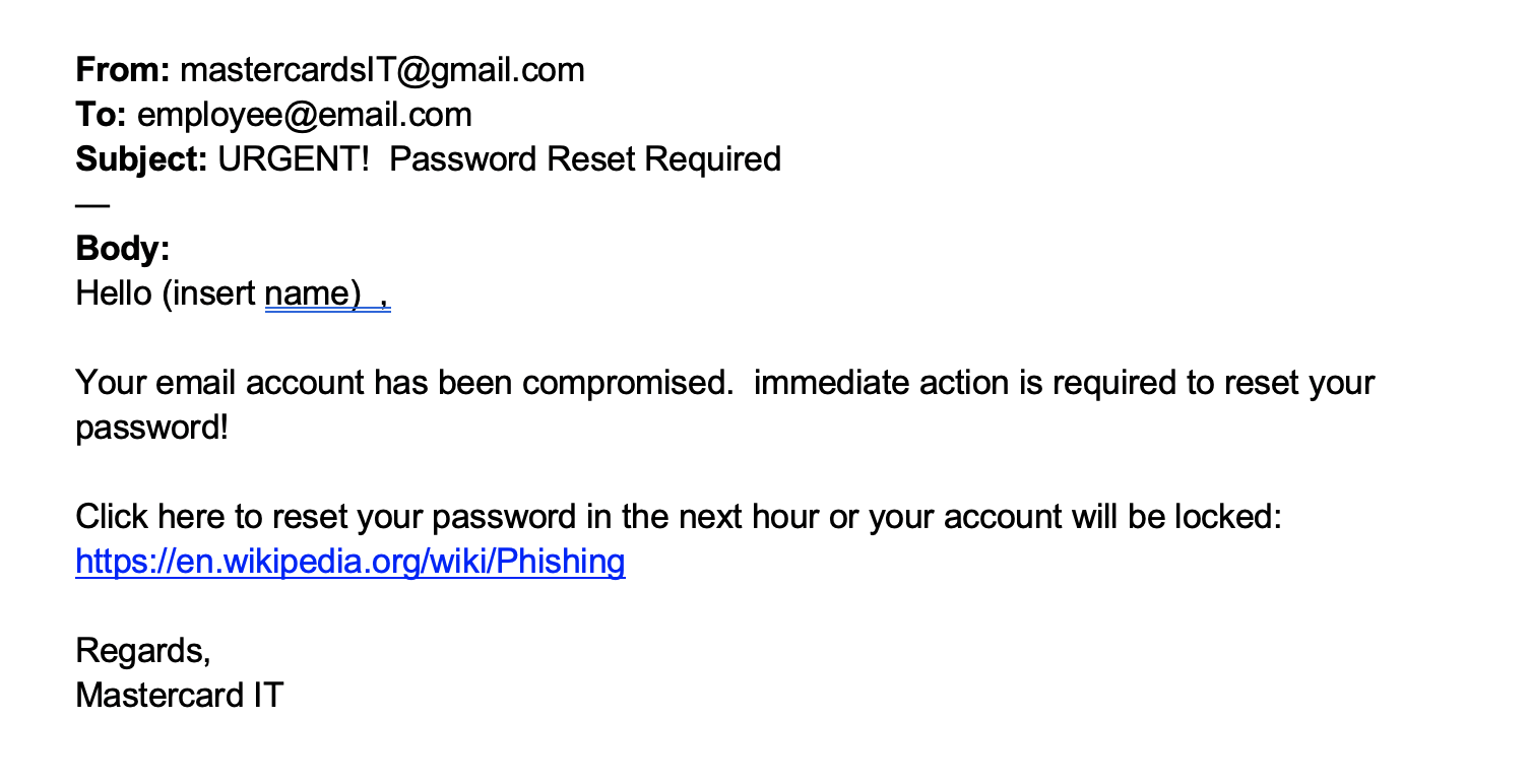 A phishing email with the from address “mastercardsIT@gmail.com”, the subject “URGENT! Password Reset Required” and a body that reads " Hello (insert name), your email account has been compromised. Immediate action is required to reset your password! Click here to reset your password in the next hour or your account will be locked" followed by a link